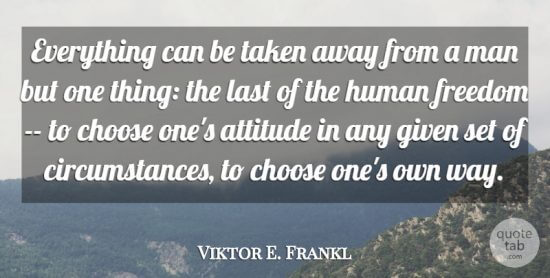 "Everything can be taken away from a man but one thing: the last of the human freedom - to choose one's attitude in any given set of circumstances, to choose one's own way." - Viktor E. Frankl