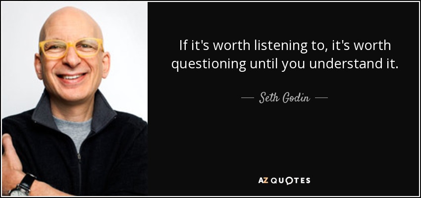 "If it's worth Listening to, it's worth questioning until you understand it." - Seth Godin