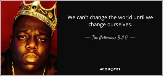 "We can't change the world until we change ourselves." - The Notorious B.I.G.