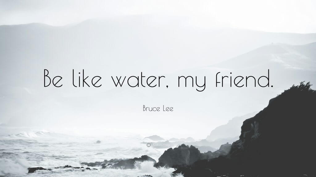 "Be like water, my friend." - Bruce Lee