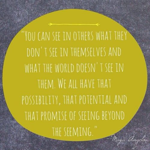"You can see in others what they don't see in themselves and what the world doesn't see in them. We all have that possibility, that potential, and that promise of seeing beyond the seeming." - Maya Angelou