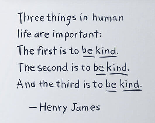 Three things in human life are important: The first is to be kind. The second is to be kind. And the third is to be kind. - Henry James