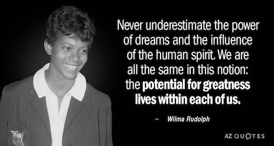 Never underestimate the power of dreams and the influence of the human spirit. We are all the same in this notion: the potential for greatness lives within each of us. - Wilma Rudolph