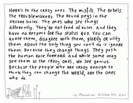 Here's to the crazy ones. The misfits. The rebels. The troublemakers. The round pegs in the square holes.The ones who see things differently. They're not font of rules. And tey have no respect for the status quo. You can quote them, disagree with them, glorify or vilify them. Because they change things. They push the human race forward. And while some may see them as the crazy ones, we see genius. Because the people who are crazy enough to think they can change the world are the ones who do.</p>
<p>Thank you to Toby Trevarthan for reminding me of these words the other day. On October 5, 2011, Steve Jobs died. On October 6, 2011, Hugh McLeod of Gaping Void produced this, then I bought several limited edition prints, one of which has sat by my desk ever since, the other two similarly for two clients and friends.